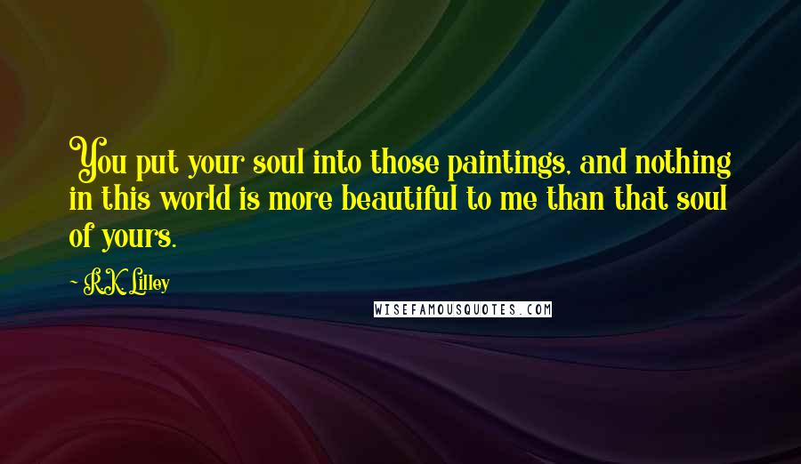 R.K. Lilley Quotes: You put your soul into those paintings, and nothing in this world is more beautiful to me than that soul of yours.