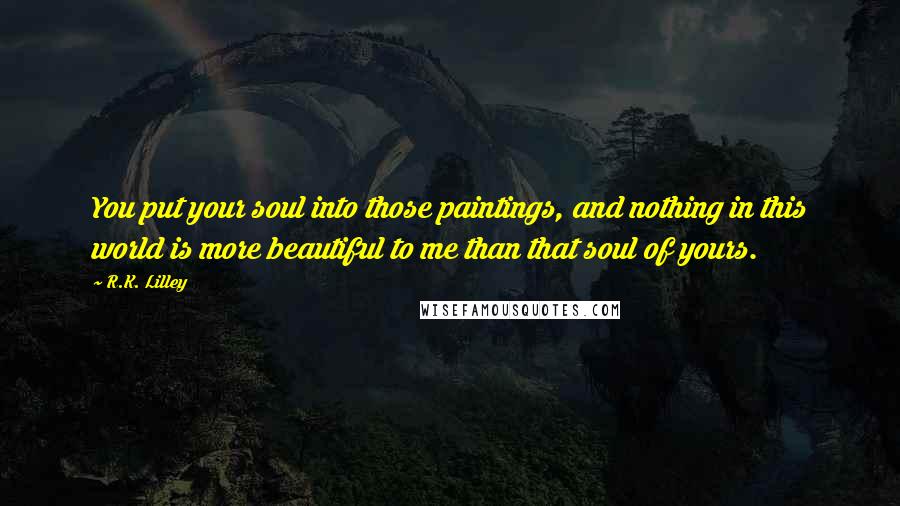 R.K. Lilley Quotes: You put your soul into those paintings, and nothing in this world is more beautiful to me than that soul of yours.