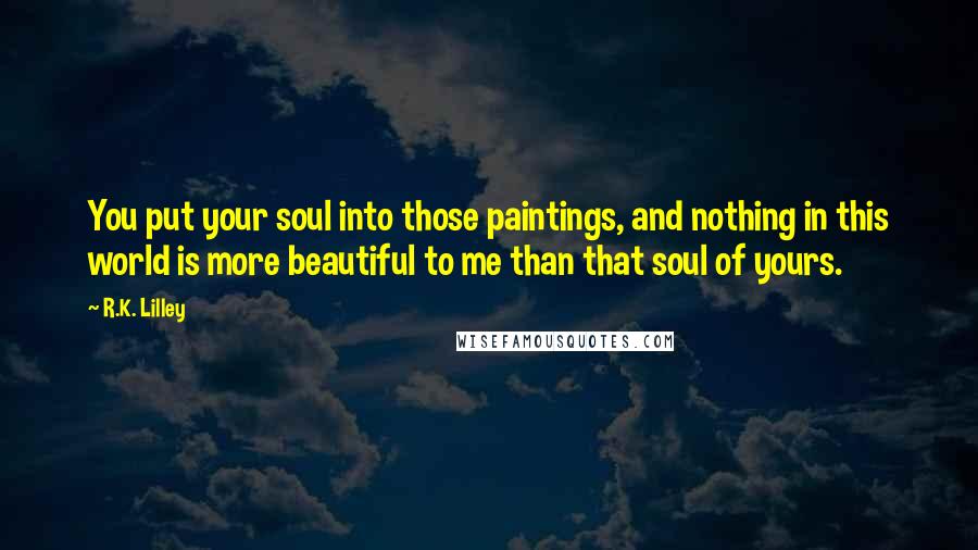 R.K. Lilley Quotes: You put your soul into those paintings, and nothing in this world is more beautiful to me than that soul of yours.