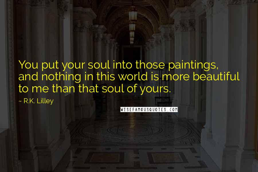 R.K. Lilley Quotes: You put your soul into those paintings, and nothing in this world is more beautiful to me than that soul of yours.