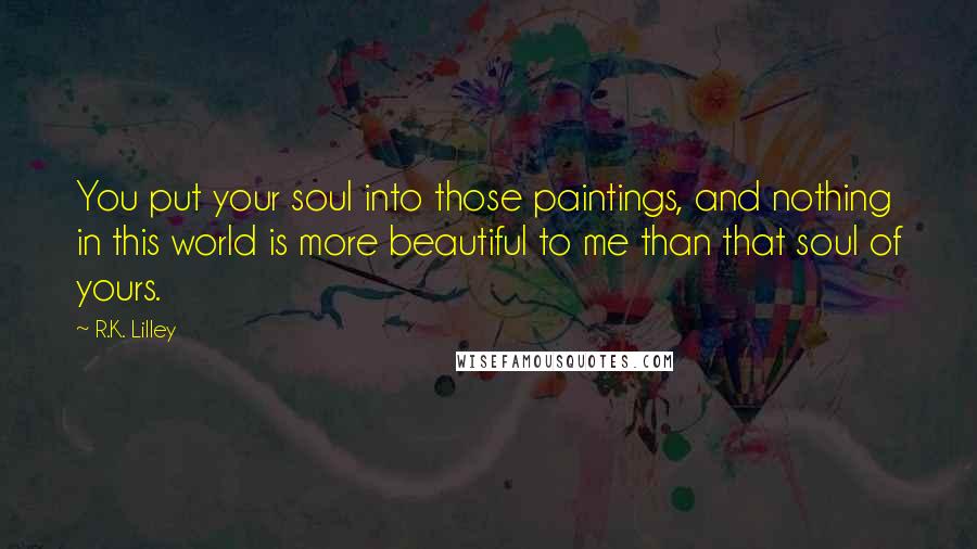 R.K. Lilley Quotes: You put your soul into those paintings, and nothing in this world is more beautiful to me than that soul of yours.