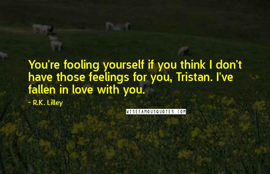 R.K. Lilley Quotes: You're fooling yourself if you think I don't have those feelings for you, Tristan. I've fallen in love with you.