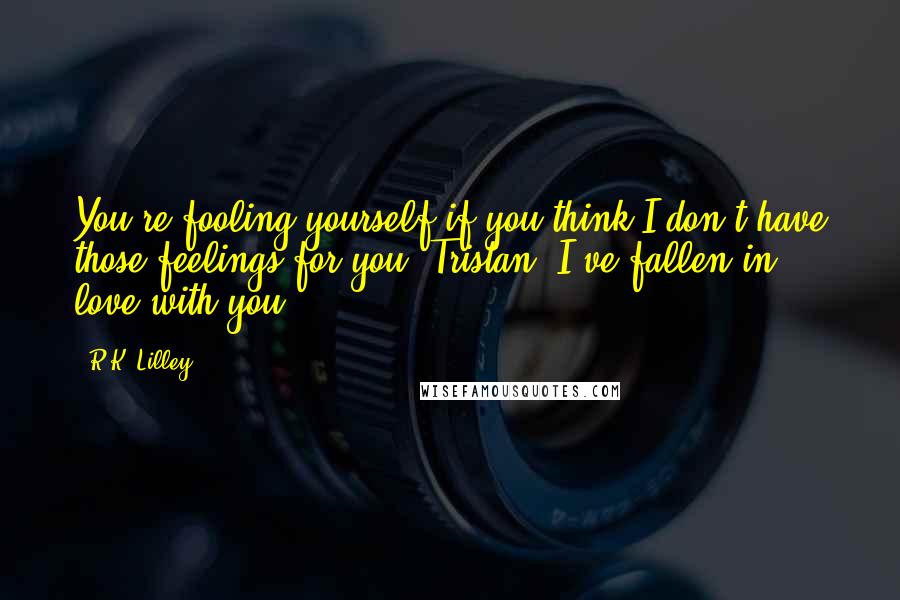 R.K. Lilley Quotes: You're fooling yourself if you think I don't have those feelings for you, Tristan. I've fallen in love with you.