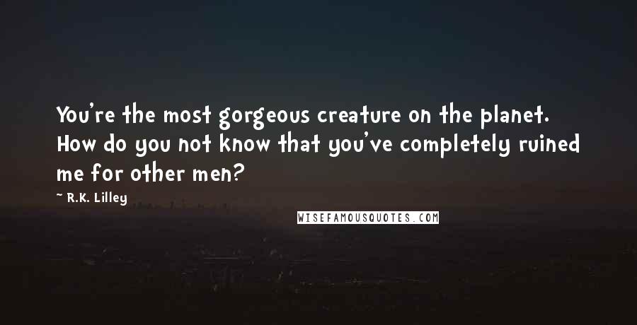 R.K. Lilley Quotes: You're the most gorgeous creature on the planet. How do you not know that you've completely ruined me for other men?