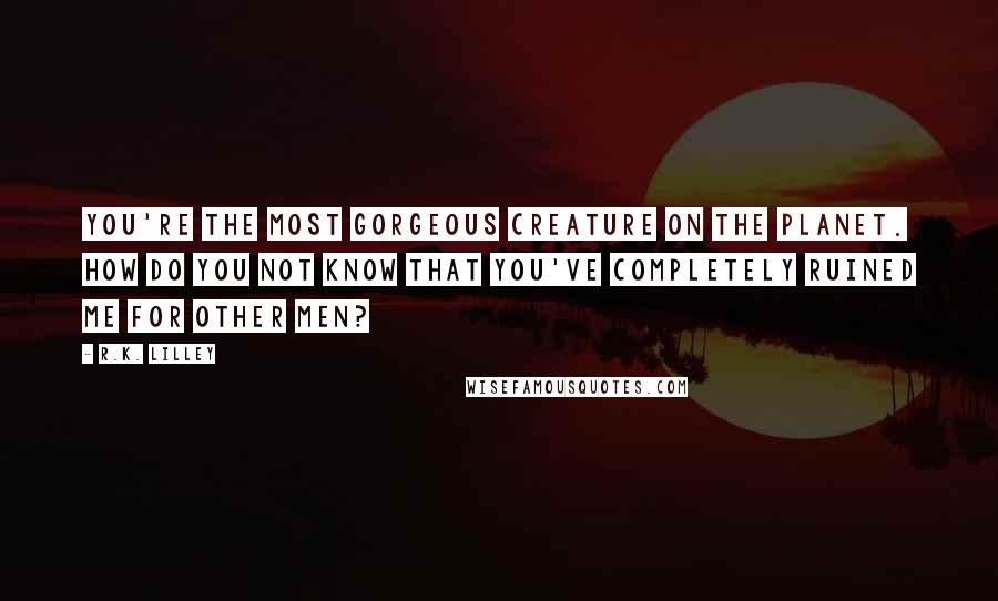 R.K. Lilley Quotes: You're the most gorgeous creature on the planet. How do you not know that you've completely ruined me for other men?