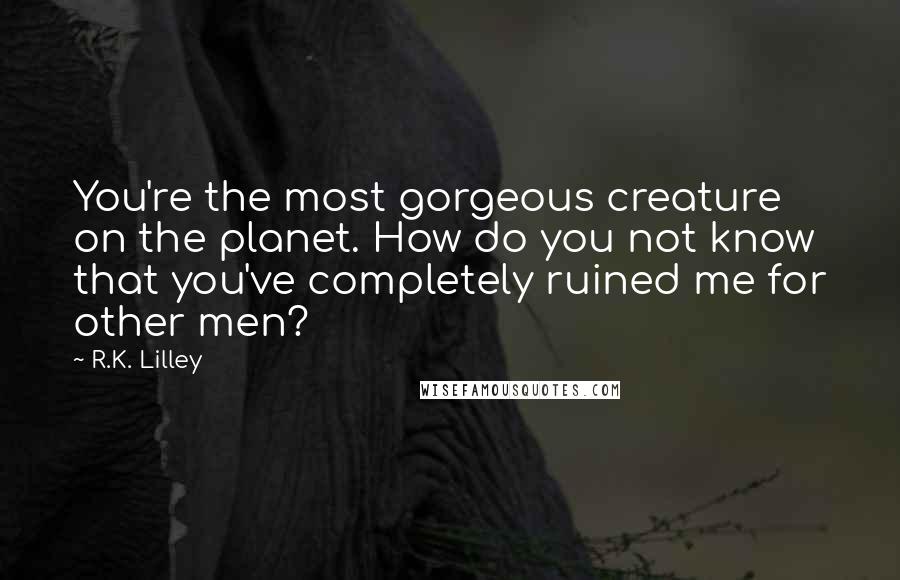 R.K. Lilley Quotes: You're the most gorgeous creature on the planet. How do you not know that you've completely ruined me for other men?