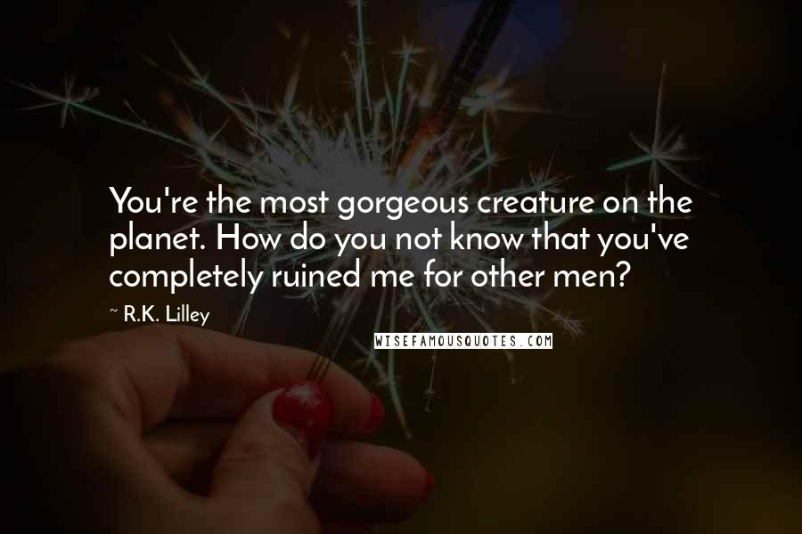 R.K. Lilley Quotes: You're the most gorgeous creature on the planet. How do you not know that you've completely ruined me for other men?