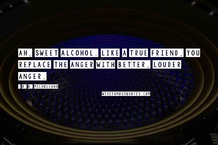 R. K. Milholland Quotes: Ah, sweet alcohol. Like a true friend, you replace the anger with better, louder anger.