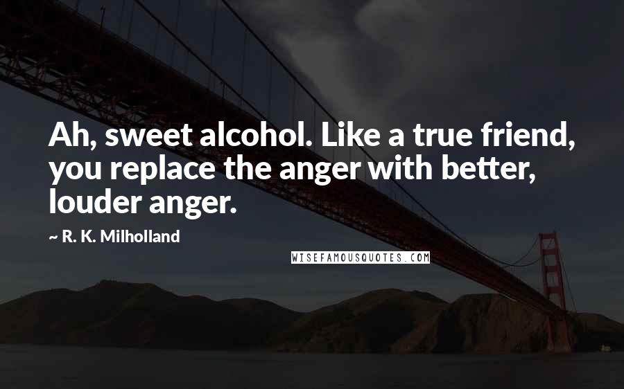 R. K. Milholland Quotes: Ah, sweet alcohol. Like a true friend, you replace the anger with better, louder anger.