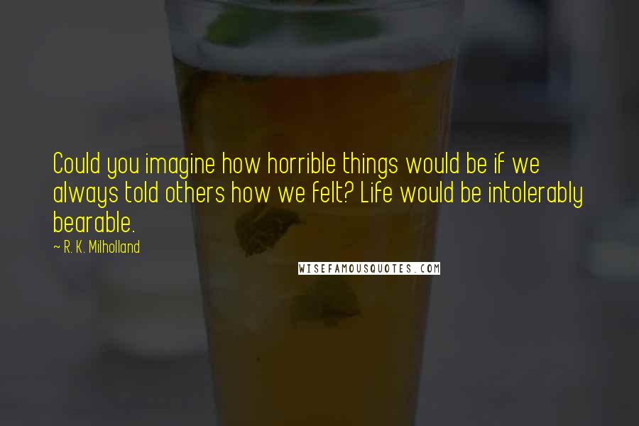 R. K. Milholland Quotes: Could you imagine how horrible things would be if we always told others how we felt? Life would be intolerably bearable.