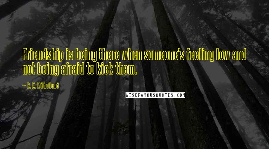 R. K. Milholland Quotes: Friendship is being there when someone's feeling low and not being afraid to kick them.