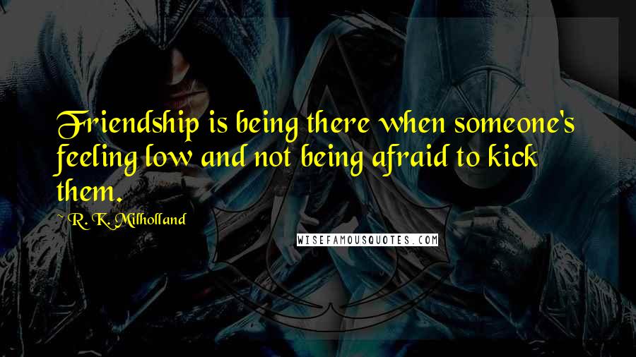 R. K. Milholland Quotes: Friendship is being there when someone's feeling low and not being afraid to kick them.