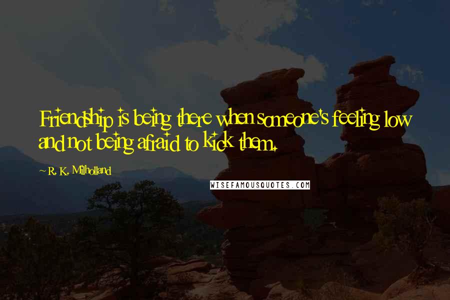 R. K. Milholland Quotes: Friendship is being there when someone's feeling low and not being afraid to kick them.