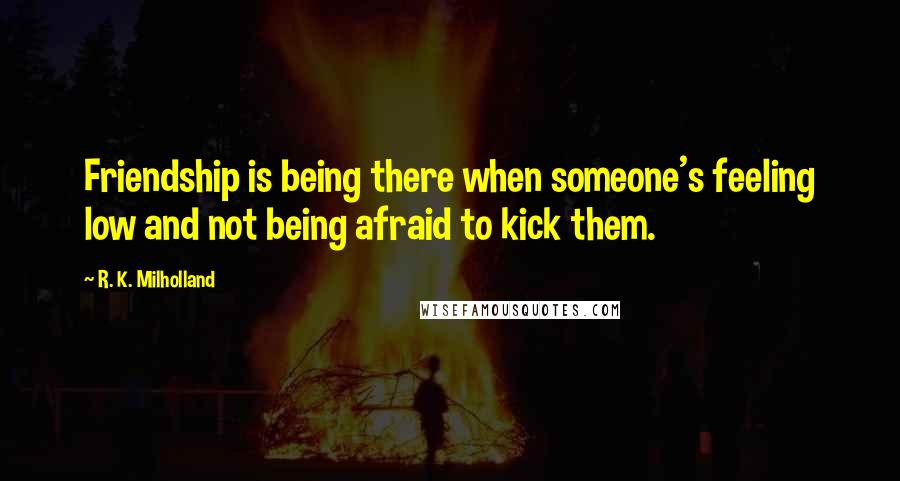 R. K. Milholland Quotes: Friendship is being there when someone's feeling low and not being afraid to kick them.