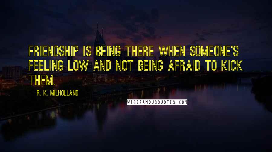 R. K. Milholland Quotes: Friendship is being there when someone's feeling low and not being afraid to kick them.