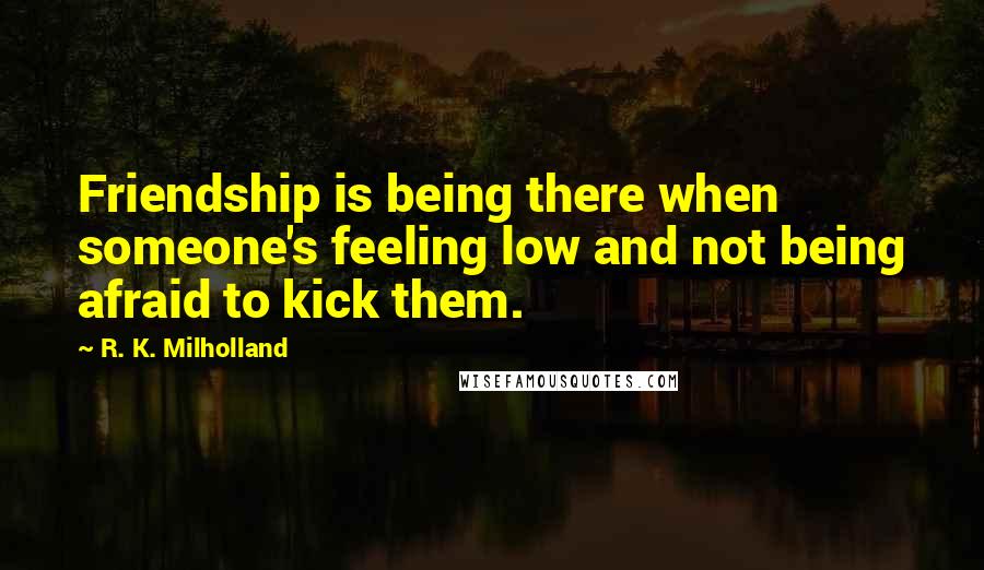 R. K. Milholland Quotes: Friendship is being there when someone's feeling low and not being afraid to kick them.