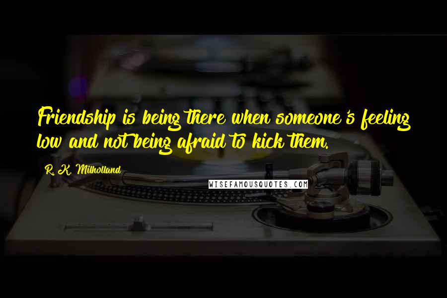 R. K. Milholland Quotes: Friendship is being there when someone's feeling low and not being afraid to kick them.