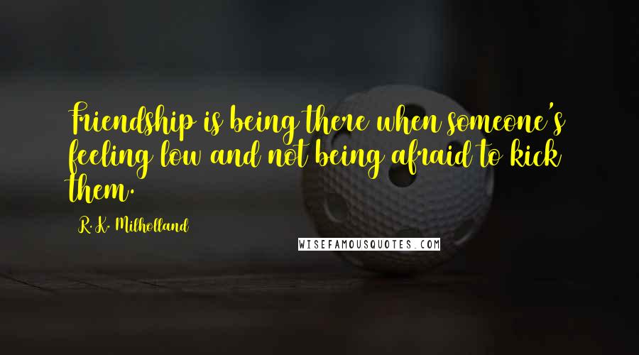 R. K. Milholland Quotes: Friendship is being there when someone's feeling low and not being afraid to kick them.