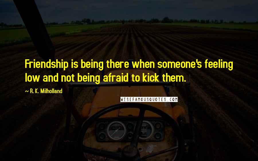 R. K. Milholland Quotes: Friendship is being there when someone's feeling low and not being afraid to kick them.