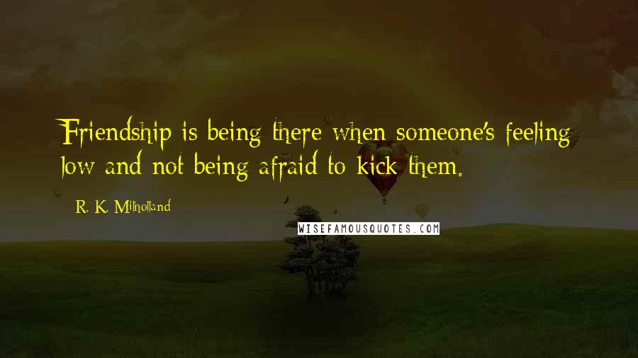 R. K. Milholland Quotes: Friendship is being there when someone's feeling low and not being afraid to kick them.