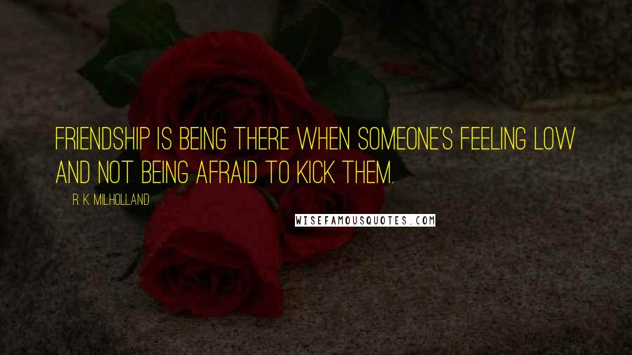 R. K. Milholland Quotes: Friendship is being there when someone's feeling low and not being afraid to kick them.