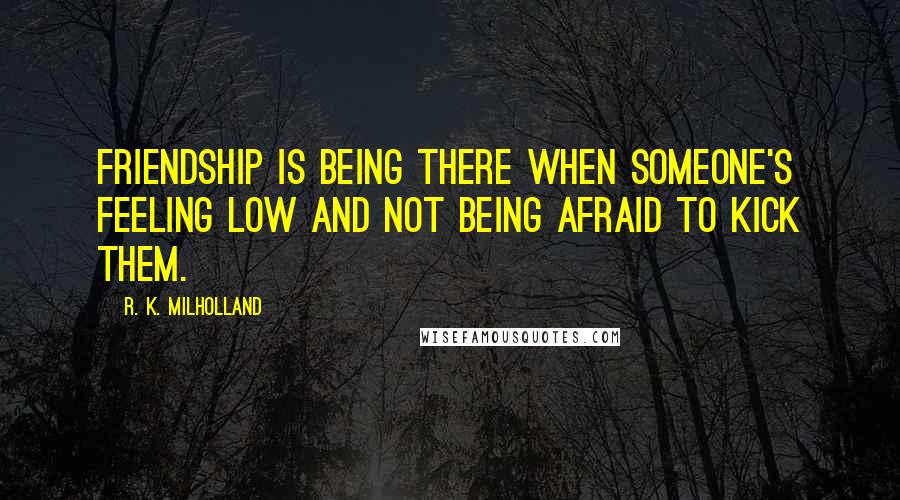 R. K. Milholland Quotes: Friendship is being there when someone's feeling low and not being afraid to kick them.