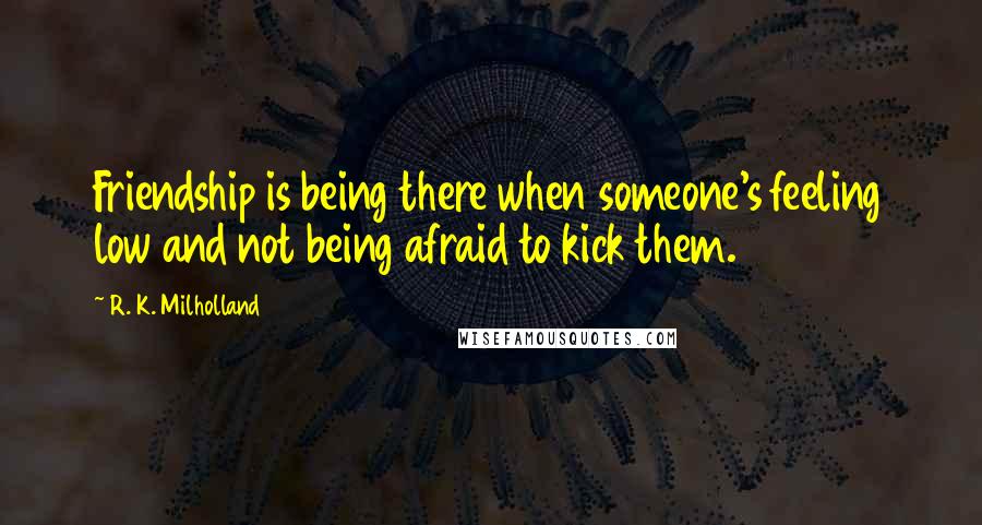 R. K. Milholland Quotes: Friendship is being there when someone's feeling low and not being afraid to kick them.