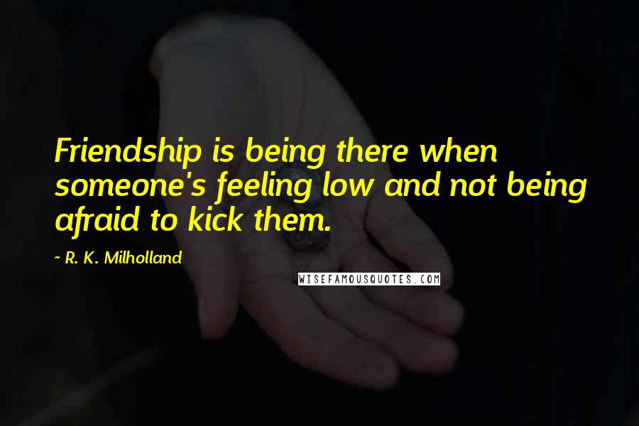 R. K. Milholland Quotes: Friendship is being there when someone's feeling low and not being afraid to kick them.