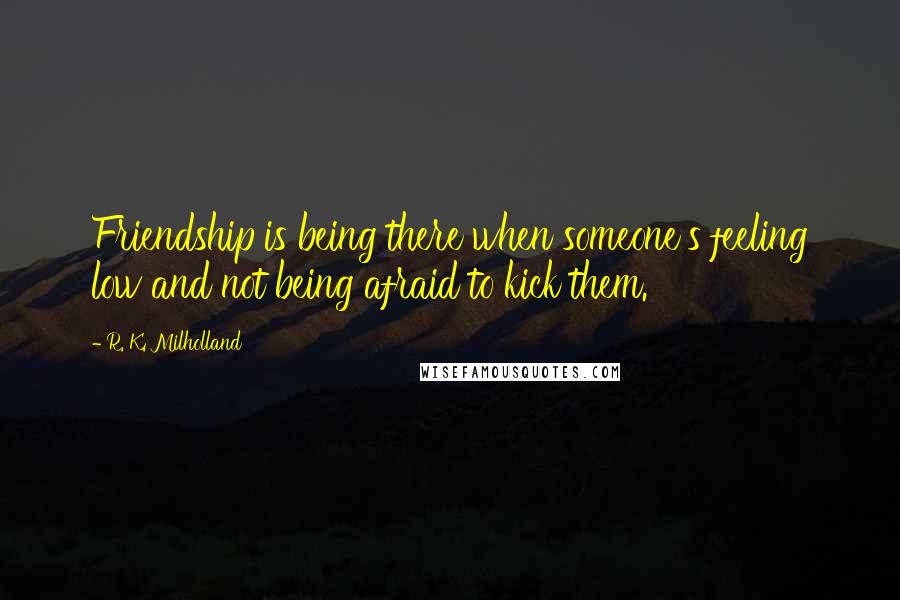 R. K. Milholland Quotes: Friendship is being there when someone's feeling low and not being afraid to kick them.