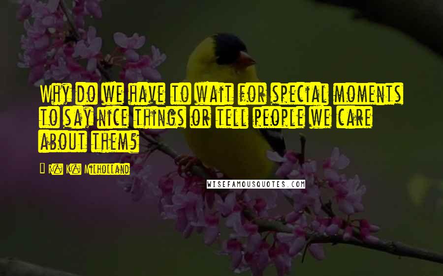 R. K. Milholland Quotes: Why do we have to wait for special moments to say nice things or tell people we care about them?