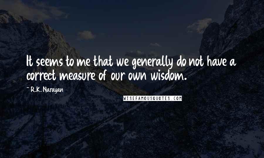 R.K. Narayan Quotes: It seems to me that we generally do not have a correct measure of our own wisdom.