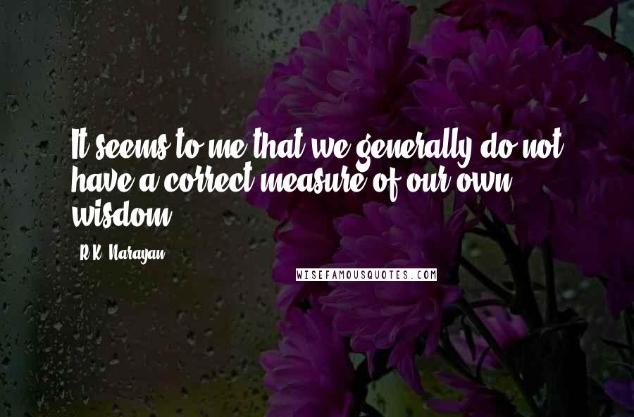 R.K. Narayan Quotes: It seems to me that we generally do not have a correct measure of our own wisdom.
