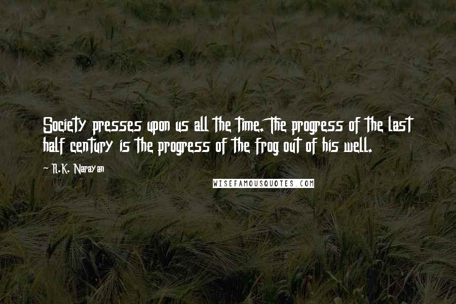 R.K. Narayan Quotes: Society presses upon us all the time. The progress of the last half century is the progress of the frog out of his well.