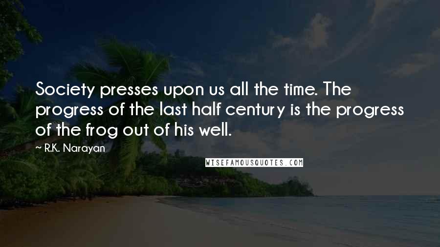 R.K. Narayan Quotes: Society presses upon us all the time. The progress of the last half century is the progress of the frog out of his well.