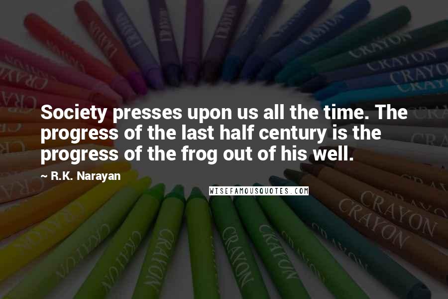 R.K. Narayan Quotes: Society presses upon us all the time. The progress of the last half century is the progress of the frog out of his well.