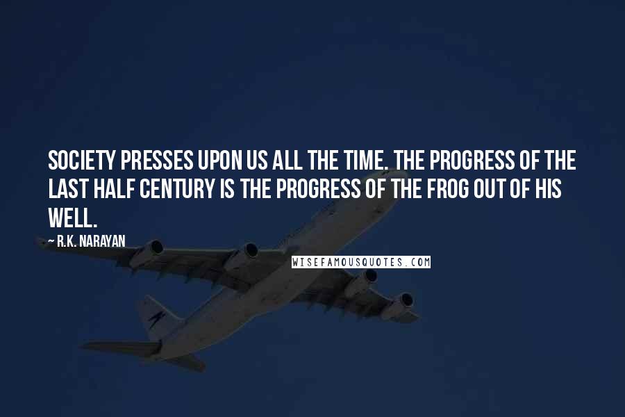 R.K. Narayan Quotes: Society presses upon us all the time. The progress of the last half century is the progress of the frog out of his well.