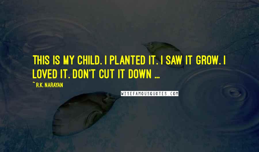 R.K. Narayan Quotes: This is my child. I planted it. I saw it grow. I loved it. Don't cut it down ...