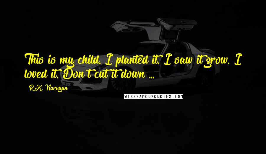 R.K. Narayan Quotes: This is my child. I planted it. I saw it grow. I loved it. Don't cut it down ...