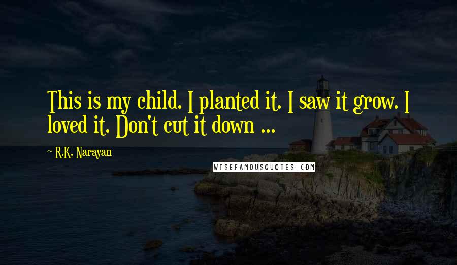 R.K. Narayan Quotes: This is my child. I planted it. I saw it grow. I loved it. Don't cut it down ...