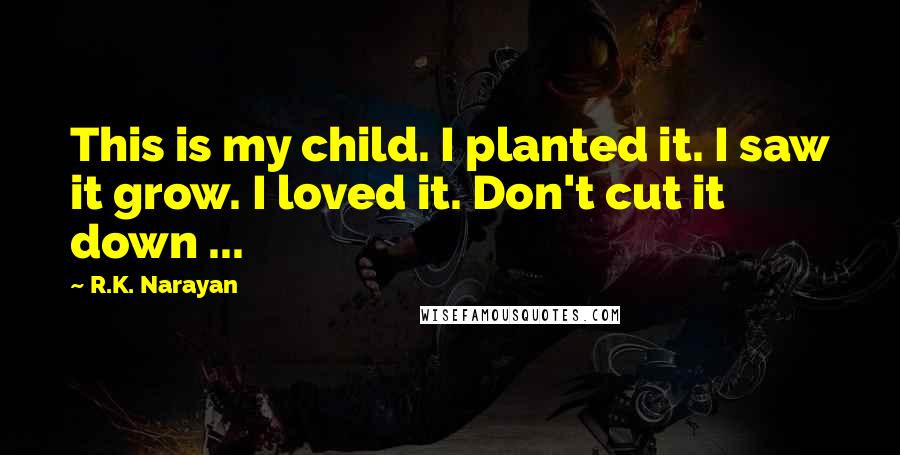 R.K. Narayan Quotes: This is my child. I planted it. I saw it grow. I loved it. Don't cut it down ...