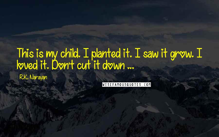 R.K. Narayan Quotes: This is my child. I planted it. I saw it grow. I loved it. Don't cut it down ...