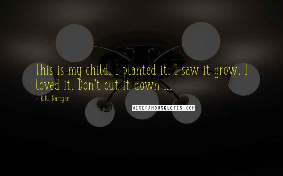 R.K. Narayan Quotes: This is my child. I planted it. I saw it grow. I loved it. Don't cut it down ...