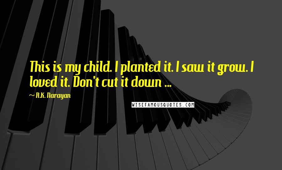 R.K. Narayan Quotes: This is my child. I planted it. I saw it grow. I loved it. Don't cut it down ...