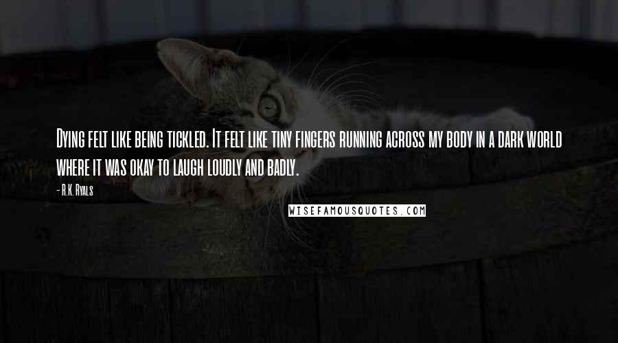 R.K. Ryals Quotes: Dying felt like being tickled. It felt like tiny fingers running across my body in a dark world where it was okay to laugh loudly and badly.
