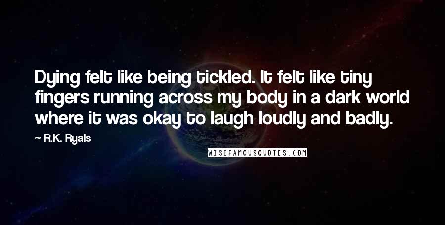 R.K. Ryals Quotes: Dying felt like being tickled. It felt like tiny fingers running across my body in a dark world where it was okay to laugh loudly and badly.