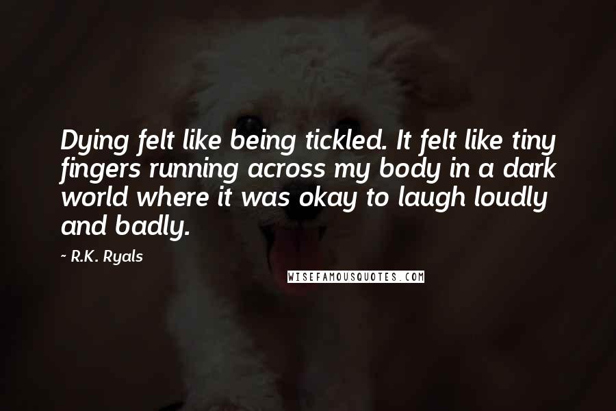 R.K. Ryals Quotes: Dying felt like being tickled. It felt like tiny fingers running across my body in a dark world where it was okay to laugh loudly and badly.