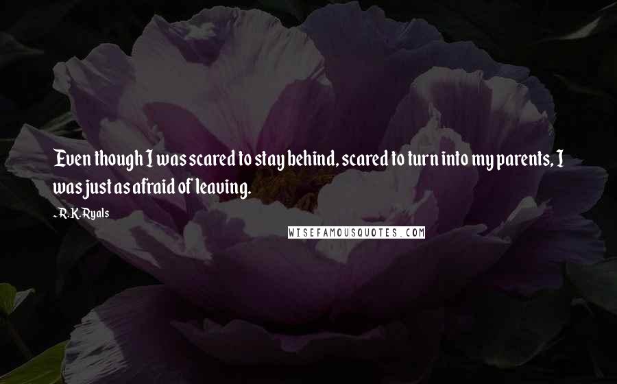 R.K. Ryals Quotes: Even though I was scared to stay behind, scared to turn into my parents, I was just as afraid of leaving.