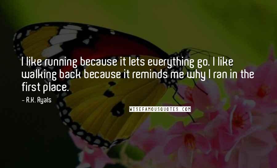 R.K. Ryals Quotes: I like running because it lets everything go. I like walking back because it reminds me why I ran in the first place.
