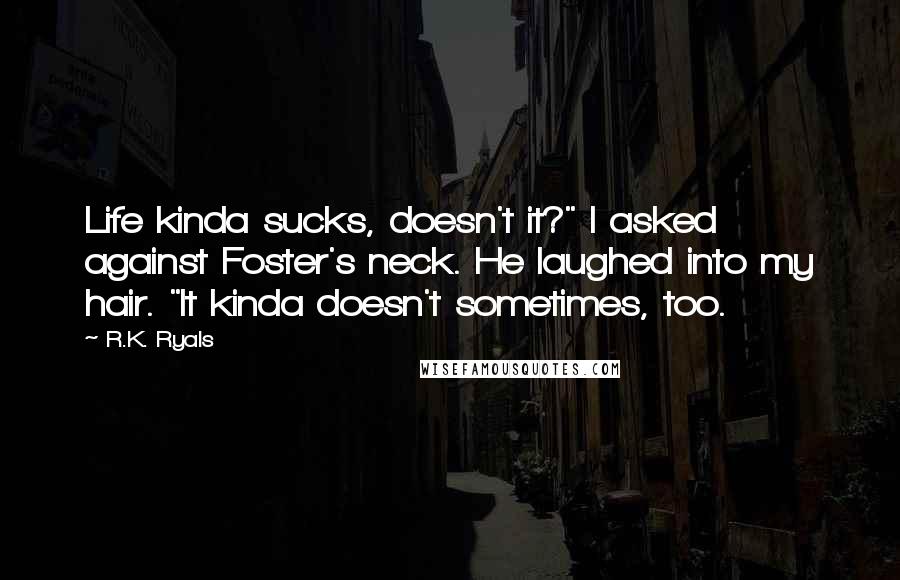 R.K. Ryals Quotes: Life kinda sucks, doesn't it?" I asked against Foster's neck. He laughed into my hair. "It kinda doesn't sometimes, too.