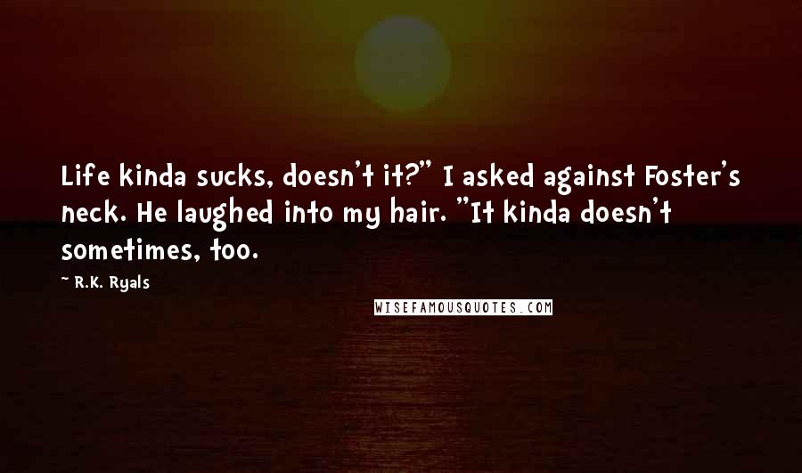 R.K. Ryals Quotes: Life kinda sucks, doesn't it?" I asked against Foster's neck. He laughed into my hair. "It kinda doesn't sometimes, too.